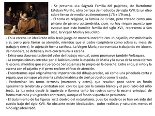 - Se presenta «La Sagrada Familia del pajarito», de Bartolomé
Esteban Murillo, obra barroca de mediados del siglo XVII. Es un óleo
sobre lienzo de medianas dimensiones (1’5 x 1’9 cm.).
- El tema es religioso, la familia de Cristo, pero tratado como una
pintura de género costumbrista, pues no hay ningún aspecto que
evoque que esta humilde familia del siglo XVII, representa a San
José, la Virgen María y Jesucristo.
- En la escena un idealizado niño Jesús juega de manera inocente con un pajarillo, mostrándoselo
a su perro para llamar su atención, mientras que el padre (carpintero como aclara su mesa de
trabajo y sierra), le sujeta de forma cariñosa. La Virgen María, representada trabajando en labores
de hilandera, se detiene y mira con ternura la escena.
- Existe una clara exaltación del valor del trabajo manual, como promueve también Velázquez.
- La composición es cerrada: por el lado izquierdo la espalda de María y la curva de la cesta cierran
la escena, mientras que el cuerpo de San José hace lo propio en la derecha. Entre ellos, el niño y la
escena con el pajarito y el perro reciben el foco de atención.
- Encontramos aquí originalmente importancia del dibujo preciso, así como una pincelada corta y
segura, que consigue plasmar la calidad matérica de ciertos objetos como la cesta.
- Predominan los tonos terrosos (marrones y ocres), que resaltan poco sobre un fondo
ligeramente tenebrista y contratan con con los que con la camisa blanca y el pelo rubio del niño
Jesús. La luz entra desde la izquierda e ilumina tanto los rostros como la escena principal, de
forma matizada y sin grandes contrastes, aunque el fondo si queda en penumbra.
- El tratamiento de las figuras está dentro del naturalismo, pues los modelos se han extraído del
pueblo bajo del siglo XVII. No obstante existe idealización. todos realistas y naturales menos el
niño algo idealizado.
 