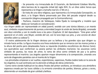 - Se presenta «La Inmaculada de El Escorial», de Bartolomé Esteban Murillo,
obra barroca de la segunda mitad del siglo XVII. Es un óleo sobre lienzo que
representa a la Virgen a tamaño real (2 x 1’44 cm.).
- Se trata de una obra religiosa, que representa a la Inmaculada Concepción, es
decir, a la Virgen María preservada por Dios del pecado original desde su
concepción (dogma propagado por la Contrarreforma).
- Pacheco, maestro de Velázquez, había fijado la iconografía y modelo que
debía ser tomado en consideración:
«La Virgen debía ser representada en edad juvenil, vestida con una túnica blanca y un manto
azul, símbolos respectivamente de pureza y eternidad (según la visión de Santa Brígida), coronada
con doce estrellas y con la media luna a los pies» (Capítulo 12 del Apocalipsis: “Una gran señal
apareció en el cielo: una Mujer, vestida del sol, con la luna bajo sus pies, y una corona de doce
estrellas sobre su cabeza”).
- El rostro adolescente de la Virgen destaca por su belleza y los grandes ojos que dirigen su
mirada hacia arriba. La figura muestra una línea ondulante que se remarca con las manos juntas a
la altura del pecho pero desplazadas hacia su izquierda (modelos escultóricos de Alonso Cano).
Los querubines que conforman su peana portan los atributos marianos: las azucenas como
símbolo de pureza, las rosas de amor, la rama de oliva como símbolo de paz y la palma
representando el martirio. Los ángeles aportan mayor dinamismo a la composición, creando una
serie de diagonales paralelas con el manto de la Virgen.
- Las pinceladas empiezan a ser sueltas, espontáneas, vaporosas, fluidas (sobre todo en la zona de
los ángeles), lo cual contrasta con la atención al dibujo de obras anteriores.
- Como viene siendo habitual en las obras finales del pintor sevillano, se introduce una atmósfera
vaporosa creada por las luces cálidas y la armonía cromática de pardos, blancos, grises y ocres,
obteniendo un resultado de gran calidad y belleza.
 
