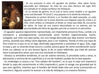 - Se nos presenta la obra «El aguador de Sevilla», óleo sobre lienzo,
ejecutado por Velázquez. Se trata de una obra Barroca del siglo XVII,
encuadrada en el «etapa sevillana» de Velázquez.
- Es un retrato de género, en el cual se toma como modelo a un aguador
corso real (llamado “El Corzo”), muy popular en la Sevilla de entonces.
- Representa en primer término a un hombre de edad avanzada, un viejo
aguador que tiende con la mano derecha una elegante copa de cristal a un
niño. Entre ambos se interpone al fondo un mozo que bebe de una jarrita
de vidrio. Se trata de una escena desarrollada en un exterior, por las
peculiaridades del oficio de aguador, pero de un exterior en penumbra.
- El aguador aparece dignamente representado, con importante presencia física, curtido a la
intemperie y psicológicamente caracterizado como hombre experimentado, fuerte,
sosegado, que viste una capa parda, con una manga descosida que deja asomar una blanca
camisa, atuendo que refleja cierta dignidad, pese a ser modesto. Tiende al niño una copa de
fino cristal en el que se ve un higo, destinado seguramente a aromatizar el agua. Éste, coge
la copa y, por su atuendo (traje oscuro y cuello), parece gozar de cierta consideración social.
Entre sus cabezas se ve una tercera figura, la de un joven bebiendo, que trata de avanzar
hacia la perspectiva aérea, que será una constante en Velázquez.
- Destaca la atmósfera tenebrista, el uso de colores terrosos, la pincelada corta y veraz, la
plasmación y verismo de las superficies y el uso de modelos sacados de la clase popular.
- Su simbología se asocia a las “tres edades del hombre”, en la que el viejo («el maestro»)
tiende la copa del conocimiento al niño («aprendiz»), quien la recoge con gravedad por lo
que esto significa, mientras que el hombre del fondo bebe ésta con ansia («conversión en
maestro»). Algunos autores lo asocian a la vida de Velázquez y su maestro Pacheco.
 