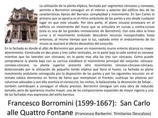 Francesco Borromini (1599-1667): San Carlo
alle Quattro Fontane (Francesco Barberini. Trinitarios Descalzos)
La utilización de la planta elíptica, formada por segmentos cóncavos y convexos,
permite a Borromini conseguir en el interior y exterior del edificio dos de las
características típicas del Barroco: complejidad y movimiento. En San Carlos lo
primero que se aprecia es el ritmo ondulante de las partes y eso desde cualquier
lugar en que este situado. Por otra parte, el plano sinuoso provocara en el
edificio un movimiento del muro que se articulara en curvas y contra-curvas
(esta es una de las grandes innovaciones de Borromini). Con esta obra la línea
curva y el movimiento ondulado descubren recursos insospechados hasta
entonces, al mismo tiempo que la luz, captada entre el ondulamiento de los
muros se asociará al efecto decorativo del conjunto.
En la fachada es donde el afán de Borromini por poner en movimiento muros enteros alcanza su mayor
atrevimiento. Construida en dos pisos y tres calles verticales, en la parte baja la calle central es convexa
mientras que las laterales son cóncavas; en la parte mas alta las tres son cóncavas. Como puede
comprobarse la planta baja con su cornisa establece el movimiento principal del conjunto: cóncavo-
convexo-cóncavo. La planta superior presenta otro movimiento cóncavo-cóncavo-cóncavo,
distorsionado por la utilización de pequeño tondo elíptico que llena el hueco. La fachada es pleno
movimiento ondulante conseguido por la disposición de las partes y por los siguientes recursos: en el
remate coloca elementos en forma de llama que reemplazan el frontón; sustituye las pilastras por
columnas adosadas y con ello acentúa el claroscuro; los nichos, la balaustrada, la decoración de follaje...
también contribuyen a conseguir el efecto previsto. Borromini consigue con esta obra de reducido
tamaño, pero de apariencia mucho mayor, una de las composiciones espaciales de mayor ingenio y una
de las fachadas mas expresivas del estilo barroco.
 