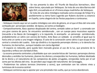 - Se nos presenta la obra «El Triunfo de Baco/Los borrachos», óleo
sobre lienzo, ejecutado por Velázquez. Se trata de una obra Barroca del
siglo XVII, encuadrada en el «Primera etapa madrileña» de Velázquez.
- Se trata de una obra mitológica realizada como encargo de Felipe IV y
posiblemente su tema fuera sugerido por Rubens durante su estancia
en España, como alegoría de las fiestas populares o cortesanas.
- Velázquez mezcla aquí así un cuadro mitológico con otro de género, en el que el Dios del vino está
cortejado por personajes vestidos de época, así como un bodegón.
- Compositivamente, Baco aparece desplazado del centro, sentado sobre un barril y coronado con
una gran corona de parra. Se encuentra semidesnudo , con un cuerpo poco musculoso aspecto
(recuerda a los Bacos de Caravaggio) y a la izquierda, le acompaña un personaje semidesnudo,
probablemente un sátiro con corona de hiedra. Ante Baco un soldado se arrodilla al igual que lo
haría ante un santo o una imagen religiosa. El acto de la coronación como sátira sí que ocupa el eje
central o simetría del cuadro. Este eje dividiría a la izquierda personajes divinos y a la derecha los
humanos, los borrachos , aunque tratados con cierta dignidad
- El espacio es reducido, pero queda bien marcado gracias al uso de la luz, que proviene de la
izquierda y enfoca con claridad al Dios.
- La escena presenta contrastes y dualidades que son características del barroco: personajes divinos
desnudos y vestidos los humanos, jóvenes los divinos y envejecidos los humanos, belleza idealizada
de lo divino y el naturalismo de los campesinos de pieles arrugadas, enrojecidas tanto por el sol
como por los efectos del vino. Se perciben aquí rasgos del naturalismo de Caravaggio,
- Predominan los colores terrosos (marrones y ocres), que contrastan con los colores vivos y
luminosos de la escena central.
- Velázquez comienza aquí a apostar por una pincelada más suelta, que ya nunca abandonará.
 