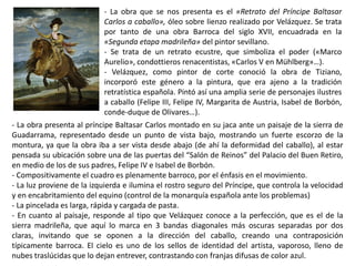 - La obra que se nos presenta es el «Retrato del Príncipe Baltasar
Carlos a caballo», óleo sobre lienzo realizado por Velázquez. Se trata
por tanto de una obra Barroca del siglo XVII, encuadrada en la
«Segunda etapa madrileña» del pintor sevillano.
- Se trata de un retrato ecustre, que simboliza el poder («Marco
Aurelio», condottieros renacentistas, «Carlos V en Mühlberg»…).
- Velázquez, como pintor de corte conoció la obra de Tiziano,
incorporó este género a la pintura, que era ajeno a la tradición
retratística española. Pintó así una amplia serie de personajes ilustres
a caballo (Felipe III, Felipe IV, Margarita de Austria, Isabel de Borbón,
conde-duque de Olivares…).
- La obra presenta al príncipe Baltasar Carlos montado en su jaca ante un paisaje de la sierra de
Guadarrama, representado desde un punto de vista bajo, mostrando un fuerte escorzo de la
montura, ya que la obra iba a ser vista desde abajo (de ahí la deformidad del caballo), al estar
pensada su ubicación sobre una de las puertas del “Salón de Reinos” del Palacio del Buen Retiro,
en medio de los de sus padres, Felipe IV e Isabel de Borbón.
- Compositivamente el cuadro es plenamente barroco, por el énfasis en el movimiento.
- La luz proviene de la izquierda e ilumina el rostro seguro del Príncipe, que controla la velocidad
y en encabritamiento del equino (control de la monarquía española ante los problemas)
- La pincelada es larga, rápida y cargada de pasta.
- En cuanto al paisaje, responde al tipo que Velázquez conoce a la perfección, que es el de la
sierra madrileña, que aquí lo marca en 3 bandas diagonales más oscuras separadas por dos
claras, invitando que se oponen a la dirección del caballo, creando una contraposición
típicamente barroca. El cielo es uno de los sellos de identidad del artista, vaporoso, lleno de
nubes traslúcidas que lo dejan entrever, contrastando con franjas difusas de color azul.
 