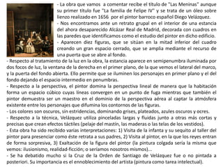 - La obra que vamos a comentar recibe el título de "Las Meninas" aunque
su primer título fue "La familia de Felipe IV" y se trata de un óleo sobre
lienzo realizado en 1656 por el pintor barroco español Diego Velázquez.
- Nos encontramos ante un retrato grupal en el interior de una estancia
del ahora desaparecido Alcázar Real de Madrid, decorada con cuadros en
las paredes que identificamos como el estudio del pintor en dicho edificio.
- Aparecen diez figuras, que se sitúan en la mitad inferior del cuadro
creando un gran espacio cerrado, que se amplia mediante el recurso de
una puerta que se abre al fondo.
- Respecto al tratamiento de la luz en la obra, la estancia aparece en semipenumbra iluminada por
dos focos de luz, la ventana de la derecha en el primer plano, de la que vemos el lateral del marco,
y la puerta del fondo abierta. Ello permite que se iluminen los personajes en primer plano y el del
fondo dejando el espacio intermedio en penumbras.
- Respecto a la perspectiva, el pintor domina la perspectiva lineal de manera que la habitación
forma un espacio cúbico cuyas líneas convergen en un punto de fuga mientras que también el
pintor demuestra ser un maestro en el dominio de la perspectiva aérea al captar la atmósfera
existente entre los personajes que difumina los contornos de las figuras.
- Los colores son oscuros, sin estridencias, dominando grises, plateados, azules oscuros y ocres.
- Respecto a la técnica, Velázquez utiliza pinceladas largas y fluidas junto a otras más cortas y
precisas que crean efectos táctiles (pelaje del mastín, las maderas o las telas de los vestidos).
- Esta obra ha sido recibido varias interpretaciones: 1) Visita de la infanta y su sequito al taller del
pintor para presenciar como éste retrata a sus padres, 2) Visita al pintor, en la que los reyes entran
de forma sorpresiva, 3) Exaltación de la figura del pintor (la pintura colgada sería la misma que
vemos: ilusionismo, realidad-ficción; o seríamos nosotros mismos)...
- Se ha debatido mucho si la Cruz de la Orden de Santiago de Velázquez fue o no pintada a
posteriori. Su importancia es el ennoblecimiento del artista (pintura como tarea intelectual).
 