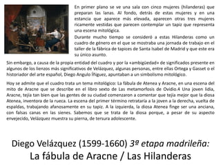 Diego Velázquez (1599-1660) 3ª etapa madrileña:
La fábula de Aracne / Las Hilanderas
En primer plano se ve una sala con cinco mujeres (hilanderas) que
preparan las lanas. Al fondo, detrás de estas mujeres y en una
estancia que aparece más elevada, aparecen otras tres mujeres
ricamente vestidas que parecen contemplar un tapiz que representa
una escena mitológica.
Durante mucho tiempo se consideró a estas Hilanderas como un
cuadro de género en el que se mostraba una jornada de trabajo en el
taller de la fábrica de tapices de Santa Isabel de Madrid y que este era
su único asunto.
Sin embargo, a causa de la propia entidad del cuadro y por la «ambigüedad» de significados presente en
algunos de los lienzos más significativos de Velázquez, algunas personas, entre ellas Ortega y Gasset o el
historiador del arte español, Diego Angulo Íñiguez, apuntaban a un simbolismo mitológico.
Hoy se admite que el cuadro trata un tema mitológico: La fábula de Atenea y Aracne, en una escena del
mito de Aracne que se describe en el libro sexto de Las metamorfosis de Ovidio.4 Una joven lidia,
Aracne, tejía tan bien que las gentes de su ciudad comenzaron a comentar que tejía mejor que la diosa
Atenea, inventora de la rueca. La escena del primer término retrataría a la joven a la derecha, vuelta de
espaldas, trabajando afanosamente en su tapiz. A la izquierda, la diosa Atenea finge ser una anciana,
con falsas canas en las sienes. Sabemos que se trata de la diosa porque, a pesar de su aspecto
envejecido, Velázquez muestra su pierna, de tersura adolescente.
 