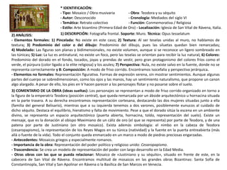 * IDENTIFICACIÓN:
- Tipo: Mosaico / Obra musivaria - Obra: Teodora y su séquito
- Autor: Desconocido - Cronología: Mediados del siglo VI
- Temática: Retrato colectivo - Función: Conmemorativa / Religiosa
- Estilo: Arte bizantino (Primera Edad de Oro) - Localización: Iglesia de San Vital de Rávena, Italia.
1) DESCRIPCIÓN: Fotografía frontal. Soporte: Muro. Técnica: Opus tesselatum2) ANÁLISIS:
- Elementos formales: 1) Pincelada: No existe en este caso; 2) Textura: Al ser teselas unidas al muro, no hablamos de
textura; 3) Predominio del color o del dibujo: Predominio del dibujo, pues las siluetas quedan bien remarcadas;
4) Modelado: Las figuras son planas y bidimensionales, no existe volumen, aunque si se reconoce un ligero sombreado en
las túnicas; 5) Luz: La luz es antinatural, no existe un foco, pero las teselas se orientan para recibir la luz natural; 6) Colores:
Predominio del dorado en el fondo, tocados, joyas y prendas de vestir, pero gran protagonismo del colores fríos como el
verde, el púrpura (color ligado a la elite religiosa) y los azules; 7) Perspectiva: Nula, no existe salvo en la fuente, donde no se
representa correctamente y 8: Composición: A modo de friso corrido. Encontramos isocefalia y perspectiva jerárquica.
- Elementos no formales: Representación figurativa. Formas de expresión serena, sin mostrar sentimientos. Aunque algunas
partes del cuerpo se sobredimensionan, como los ojos y las manos, hay un sentimiento naturalismo, que propone un canon
algo alargado. A pesar de ello, los pies en V hacen parecer a los personajes flotar y no posarse sobre el suelo.
3) COMENTARIO DE LA OBRA (ideas sueltas): Los personajes se representan a modo de friso corrido organizado en torno a
la figura de la emperatriz Teodora (posición central), que queda remarcada por un ábside arquitectónico u hornacina situada
en la parte trasera. A su derecha encontramos representación cortesana, destacando las dos mujeres situadas junto a ella
(familia del general Belisario), mientras que a su izquierda tenemos a dos varones, posiblemente eunucos al cuidado de
dicho séquito. Destaca el equilibrio, hieratismo y falta de movimiento. Pese a que el dorado sitúa la escena en un ambiente
divino, se representa un espacio arquitectónico (puerta abierta, hornacina, toldo, representación del suelo). Existe un
mensaje, que es la donación al obispo Maximiano de un cáliz de oro (el que se representa) por parte de Teodora, y de una
patena por parte de Justiniano (en otro mosaico). Exista además simbología: el nimbo en la cabeza de Teodora
(cesaropapismo), la representación de los Reyes Magos en su túnica (natividad) y la fuente en la puerta entreabierta (más
allá o fuente de la vida). Todo el conjunto queda enmarcado en un marco a modo de piedras preciosas engarzadas.
- Antecedentes: Mosaicos griegos y especialmente romanos.
- Importancia de la obra: Representación del poder político y religioso unido: Cesaropapismo.
- Trascendencia: Se crea un modelo de representación del poder con largo desarrollo en la Edad Media.
- Otras obras con las que se pueda relacionar: Mosaico de «Justiniano y su séquito», situado en frente de este, en la
cabecera de San Vital de Rávena. Encontramos multitud de mosaicos en las grandes obras Bizantinas: Santa Sofía de
Constantinopla, San Vital y San Apolinar en Rávena o la Basílica de San Marcos en Venecia.
 