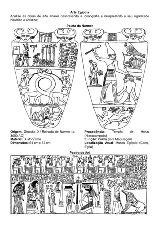 Arte Egípcia
Analise as obras de arte abaixo descrevendo a iconografia e interpretando o seu significado
histórico e artístico:
Paleta de Narmer
Origem: Dinastia 0 / Reinado de Narmer (c.
3000 AC)
Material: Xisto Verde
Dimensões: 64 cm x 42 cm
Procedência: Templo de Hórus
(Hieracompolis)
Função: Paleta para Maquiagem
Localização Atual: Museu Egípcio (Cairo,
Egito)
Papiro de Ani
 