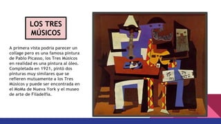 A primera vista podría parecer un
collage pero es una famosa pintura
de Pablo Picasso, los Tres Músicos
en realidad es una pintura al óleo.
Completada en 1921, pintó dos
pinturas muy similares que se
refieren mutuamente a los Tres
Músicos y puede ser encontrada en
el MoMa de Nueva York y el museo
de arte de Filadelfia.
LOS TRES
MÚSICOS
 