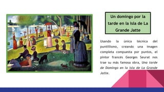 Usando la única técnica del
puntillismo, creando una imagen
completa compuesta por puntos, el
pintor francés Georges Seurat nos
trae su más famosa obra, Una tarde
de Domingo en la isla de La Grande
Jatte.
Un domingo por la
tarde en la isla de La
Grande Jatte
 