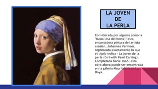 Considerada por algunos como la
"Mona Lisa del Norte," esta
encantadora pintura del artista
alemán, Johannes Vermeer,
representa exactamente lo que
el título indica - La joven de la
perla (Girl with Pearl Earring).
Completada hacia 1665, esta
obra ahora puede ser encontrada
en la galería Mauritshuis en La
Haya.
LA JOVEN
DE
LA PERLA
 