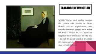Whistler' Mother es el nombre truncado
del retrato más famoso de James
McNeill conocida originalmente como
Retrato en blanco y negro de la madre
del artista. Pintado en 1871, es una de
las pocas obras americanas en esta lista
- a pesar de que es una obra propiedad
del museo parisino y por eso rara vez es
vista en los Estados U.
LA MADRE DE WHISTLER
 