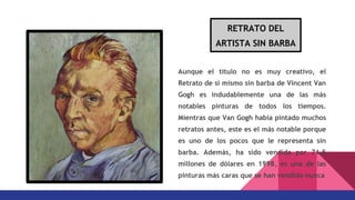 Aunque el título no es muy creativo, el
Retrato de si mismo sin barba de Vincent Van
Gogh es indudablemente una de las más
notables pinturas de todos los tiempos.
Mientras que Van Gogh había pintado muchos
retratos antes, este es el más notable porque
es uno de los pocos que le representa sin
barba. Además, ha sido vendida por 71,5
millones de dólares en 1998, es una de las
pinturas más caras que se han vendido nunca
RETRATO DEL
ARTISTA SIN BARBA
 