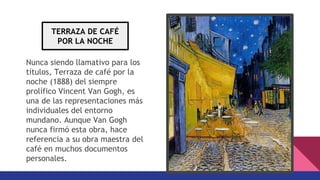 Nunca siendo llamativo para los
títulos, Terraza de café por la
noche (1888) del siempre
prolífico Vincent Van Gogh, es
una de las representaciones más
individuales del entorno
mundano. Aunque Van Gogh
nunca firmó esta obra, hace
referencia a su obra maestra del
café en muchos documentos
personales.
TERRAZA DE CAFÉ
POR LA NOCHE
 