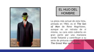 La pieza más actual de esta lista,
pintada en 1964, es el The Son
of Man de Rene Magrittees.
aunque es un retrato de si
mismo, su cara está cubierta en
gran parte por una manzana
verde flotante y contribuye a su
serie de pinturas conocidas como
The Great War on Facades.
EL HIJO DEL
HOMBRE
 