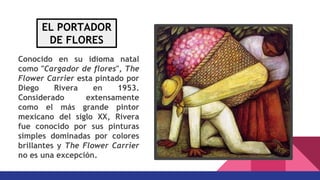 Conocido en su idioma natal
como "Cargador de flores", The
Flower Carrier esta pintado por
Diego Rivera en 1953.
Considerado extensamente
como el más grande pintor
mexicano del siglo XX, Rivera
fue conocido por sus pinturas
simples dominadas por colores
brillantes y The Flower Carrier
no es una excepción.
EL PORTADOR
DE FLORES
 