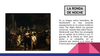 En su lengua nativa holandesa, De
Nachtwacht es más conocida
popularmente en la cultura moderna
como The Night Watch (La guardia
nocturna). Usando óleo sobre lienzo,
Rembrandt (van Rijn) fue encargado
por el capitán de la milicia y sus 17
guardas de la milicia en 1642 para
pintar a su compañía, en un
esfuerzo por mostrar a la reina de
Francia que estaría de visita.
LA RONDA
DE NOCHE
 