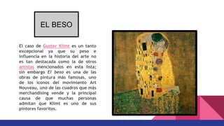 El caso de Gustav Klimt es un tanto
excepcional ya que su peso e
influencia en la historia del arte no
es tan destacada como la de otros
artistas mencionados en esta lista;
sin embargo El beso es una de las
obras de pintura más famosas, uno
de los iconos del movimiento Art
Nouveau, uno de las cuadros que más
merchandising vende y la principal
causa de que muchas personas
admitan que Klimt es uno de sus
pintores favoritos.
EL BESO
 
