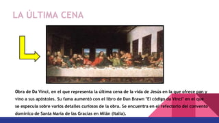 Obra de Da Vinci, en el que representa la última cena de la vida de Jesús en la que ofrece pan y
vino a sus apóstoles. Su fama aumentó con el libro de Dan Brawn "El código da Vinci" en el que
se especula sobre varios detalles curiosos de la obra. Se encuentra en el refectorio del convento
dominico de Santa María de las Gracias en Milán (Italia).
LA ÚLTIMA CENA
 