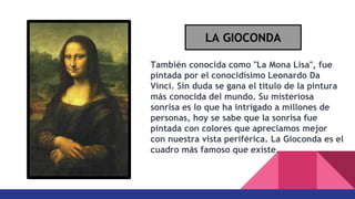 También conocida como "La Mona Lisa", fue
pintada por el conocidísimo Leonardo Da
Vinci. Sin duda se gana el título de la pintura
más conocida del mundo. Su misteriosa
sonrisa es lo que ha intrigado a millones de
personas, hoy se sabe que la sonrisa fue
pintada con colores que apreciamos mejor
con nuestra vista periférica. La Gioconda es el
cuadro más famoso que existe.
LA GIOCONDA
 
