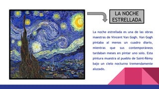 La noche estrellada es una de las obras
maestras de Vincent Van Gogh. Van Gogh
pintaba al menos un cuadro diario,
mientras que sus contemporáneos
tardaban meses en pintar uno solo. Esta
pintura muestra al pueblo de Saint-Rémy
bajo un cielo nocturno tremendamente
aluzado.
LA NOCHE
ESTRELLADA
 