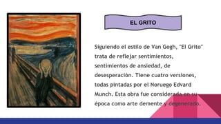Siguiendo el estilo de Van Gogh, "El Grito"
trata de reflejar sentimientos,
sentimientos de ansiedad, de
desesperación. Tiene cuatro versiones,
todas pintadas por el Noruego Edvard
Munch. Esta obra fue considerada en su
época como arte demente y degenerado.
EL GRITO
 