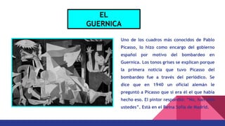 Uno de los cuadros más conocidos de Pablo
Picasso, lo hizo como encargo del gobierno
español por motivo del bombardeo en
Guernica. Los tonos grises se explican porque
la primera noticia que tuvo Picasso del
bombardeo fue a través del periódico. Se
dice que en 1940 un oficial alemán le
preguntó a Picasso que si era él el que había
hecho eso. El pintor respondió: “No, han sido
ustedes”. Está en el Reina Sofia de Madrid.
EL
GUERNICA
 