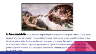 La Creación de Adán es un fresco de Miguel Ángel en el techo de la Capilla Sixtina. Es una de las
obras de arte más apreciadas y reconocidas del mundo y representa la escena del Génesis en el que
Dios le da vida a Adán. Se dice que la mujer que rodea el brazo de Dios es Eva, quien espera a que
se le de vida en la Tierra. Algunos aseguran que las figuras representadas detras de Dios forman un
perfecto cerebro humano. Esta obra volvió a circular en Internet gracias a la invención del Flying
Spaghetti Monster.
 