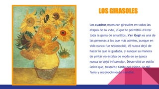 Los cuadros muestran girasoles en todas las
etapas de su vida, lo que le permitió utilizar
toda la gama de amarillos. Van Gogh es una de
las personas a las que más admiro, aunque en
vida nunca fue reconocido, él nunca dejó de
hacer lo que le gustaba, y aunque su manera
de pintar no estaba de moda en su época
nunca se dejó influenciar. Desarrolló un estilo
único que, bastante tarde por cierto, le dió
fama y reconocimiento mundial.
LOS GIRASOLES
 