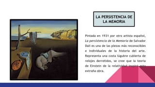 Pintada en 1931 por otro artista español,
La persistencia de la Memoria de Salvador
Dalí es una de las piezas más reconocibles
e individuales de la historia del arte.
Representa una costa lúgubre cubierta de
relojes derretidos, se cree que la teoría
de Einstein de la relatividad inspiró esta
extraña obra.
LA PERSISTENCIA DE
LA MEMORIA
 