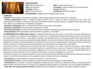 * IDENTIFICACIÓN:
- Tipo: Obra arquitectónica - Obra: Catedral de Barcelona
- Autor: Desconocido - Cronología: Finales del siglo XIII-inicios del siglo XV
- Temática: Catedral - Función: Religiosa
- Estilo: Gótico levantino - Localización: Barcelona, España
1) DESCRIPCIÓN: Fotografía interior desde la nave central.
2) ANÁLISIS:
- Material: Piedra (sillares perfectamente tallados). Cabría destacar igualmente los vitrales de sus vidrieras.
- Sistema arquitectónico: Sigue el modelo de gótico levantino con un planta de salón compuesta por tres naves con
deambulatorio, transepto no marcado en planta y contrafuertes internos creando capillas a lo largo de todo el perímetro, que
en la cabecera se transforman en 9 absidiolos poligonales.
- Elementos sustentantes: Muro, contrafuertes internos y fuertes pilares fasciculados.
- Elementos sustentados: Arcos apuntados y bóvedas de crucería.
- Elementos decorativos: Escultura monumental, pináculos, glabetes, portadas abocinadas, vidrieras y tracerías.
- Valores plásticos: Monumentalidad, aspecto atectónico, grandeza y verticalidad.
3) COMENTARIO DE LA OBRA (ideas sueltas): La Catedral de Barcelona se sitúa sobre las ruinas de una basílica paleocristiana
que se remodeló en el románico. Está dedicada a la Santa Cruz y a Santa Eulalia, patrona de Barcelona (existe una cripta con
sus restos bajo el altar). Posee un estilo gótico levantino, que consolida aquí sus principales características: planta de salón
(misma altura en las 3 naves), vanos de tamaño medio (debido a la intensa luz del litoral mediterráneo), uso de volúmenes muy
geométricos, tendencia a la horizontalidad, contrafuertes internos que crean capillas laterales, arbotantes escasos y pequeños
(incluso se obvian en muchos casos) y pilares geométricos (en otro templos son octogonales u ochavados).
Como hemos dicho, la catedral posee una planta de salón formada por tres naves y cabecera con girola y nueve capillas
geométricas. En su muros laterales encontramos capillas en la parte inferior y tribuna en la superior. De forma original, en los
brazos del crucero se sitúan torres-campanario octogonales, así como una única gran torre a sus pies, evocando todas ellas la
posición de los clavos de Cristo en la Cruz. Dispone asimismo de un claustro rectangular en su lado sur.
La fachada es la parte más reciente del edificio ya que se concluyó a fines del siglo XIX y principios del XX, siguiendo el proyecto
original y culminando los laterales con dos pequeños remates a modo de torres con chapiteles.
- Antecedentes: Grandes catedrales francesas como Amiens, Chartres y Reims.
- Importancia de la obra: La obra consolida las características particulares del gótico catalán-levantino.
- Trascendencia: En su interior, la catedral recoge gran cantidad de obas escultóricos y pictóricas relativas a estilos posteriores
(Renacimiento y Barroco). Conviene recordar, que la Sagrada Familia de Gaudí es una basílica, pero no la catedral de Barcelona.
- Otras obras con las que se pueda relacionar: Catedral de Palma de Mallorca e Iglesia de Santa María del Mar, Barcelona.
 