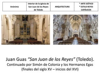 Juan Guas “San Juan de los Reyes” (Toledo).
Continuado por Simón de Colonia y los Hermanos Egas
(finales del siglo XV – inicios del XVI)
Anónimo
Interior de la iglesia de
San Juan de los Reyes
de Toledo
ARQUITECTURA
* ARTE GÓTICO
* ESTILO REYES
CATÓLICOS
 