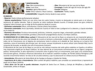 * IDENTIFICACIÓN:
- Tipo: Obra arquitectónica - Obra: Monasterio de San Juan de los Reyes
- Autor: Juan Guas - Cronología: Finales del siglo XV-Inicios del siglo XVI
- Temática: Iglesia-Monasterio - Función: Religiosa
- Estilo: Gótico isabelino / Reyes Católicos - Localización: Toledo, España
1) DESCRIPCIÓN: Fotografía interior desde la nave central.
2) ANÁLISIS:
- Material: Piedra (sillares perfectamente tallados).
- Sistema arquitectónico: Planta con una única nave de cuatro tramos, crucero no destacado en planta pero si en altura y
existencias de capillas laterales. Todo el conjunto se cubre mediante bóveda crucería. El templo posee una gran cimborrio
octogonal sobre trompas, que se erige de forma poderosa desde el crucero.
- Elementos sustentantes: Muro, contrafuertes y fuertes pilares fasciculados .
- Elementos sustentados: Arcos apuntados, bóveda de crucería en toda la nave y poligonal en la cabecera, y cúpula estrellada
en el cimborrio.
- Elementos decorativos: Escultura monumental, pináculos, cresterías, arquerías ciegas, artesonado y grandes relieves.
- Valores plásticos: Monumentalidad, grandeza y decoración propagandística alusiva a los Reyes Católicos.
3) COMENTARIO DE LA OBRA (ideas sueltas): El Monasterio de San Juan de los Reyes se compone de una imponente iglesia y
un precioso claustro de dos pisos (con bóveda de crucería el primero y artesonado mudéjar el segundo). Se construyó para la
orden de los Franciscanos con el objetivo de conmemorar tanto la victoria en la Batalla de Toro, decisiva en la Guerra Civil
castellana, como el nacimiento del príncipe Juan. Así mismo, aunque inicialmente se pensó utilizar como Panteón Real, tras la
conquista de Granada, se decidió crear allí el monumento funerario.
El Monasterio de San Juan de los Reyes es una de las más valiosas muestras del estilo gótico isabelino en España y el edificio
más importante erigido por los Reyes Católicos. Se trata además de un monumento conmemorativo de sus logros y programa
político. Artísticamente, la obra representa la transición entre el gótico final y el renacimiento, pues pese a las características
estructurales góticas, introduce influencias decorativas de la tradición castellano-mudéjar, de Flandes (Gótico flamígero) y del
naciente renacimiento italiano. Se trata así de una obra ecléctica, cuya rica decoración en relieve anuncia el Plateresco.
- Antecedentes: Monasterio de Santa María de las Huelgas en Burgos y Catedral de Toledo.
- Importancia de la obra y trascendencia: Obra cumbre del gótico isabelino, que consolida sus características y representa el
poder de los Reyes Católicos.
- Otras obras con las que se pueda relacionar: Hospital de Santa Cruz en Toledo y Cartuja de Miraflores y Capilla del
Condestable, ambas en Burgos.
 