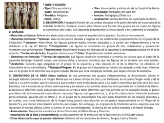 * IDENTIFICACIÓN:
- Tipo: Obra escultórica. - Obra: Anunciación y Visitación de la Catedral de Reims
- Autor: Desconocido - Cronología: Mediados del siglo XIII
- Temática: Religiosa - Función: Pedagógica/Didáctica
- Estilo: Gótico - Localización: Jamba derecha de la portada de Reims
1) DESCRIPCIÓN: Fotografía frontal de las jambas situadas en la parte derecha de la portada de la
Catedral de Reims. Destacan cuatro altorrelieves que forman dos grupos en los cuales las figuras
se comunican dos a dos. A la izquierda encontramos la Anunciación y en la derecha la Visitación.
2) ANÁLISIS:
- Materiales y técnica: Relieve cincelado sobre el propio material arquitectónico (piedra). Escultura monumental.
- Elementos formales: 1) Texturas: Lisas en las partes blandas y rugosas en las vestimentas (especialmente en el grupo de la
Visitación); 2) Volumen: Altorrelieve, las figuras parecen bultos relieves adosados a la pared, son independientes y ya no
obedecen a la Ley del Marco; 3) Composición: Las figuras se relacionan en grupos de dos, volviéndose y pareciendo
mantener una conversación; 4) Movimiento: Movimiento escaso en el grupo de la izquierda y contrapposto clásico en el de la
derecha; 5) Incidencia de la luz: Elegantes claroscuros y 6) Color: Originalmente recibió policromía.
- Elementos no formales: 1) Formas de expresión: Las figuras muestran serenidad y armonía; es curioso que el ángel de la
izquierda (Arcángel Gabriel) recoja una sonrisa dulce y cercana, mientras que las figuras de la derecha son más sobrias,
2) Anatomía: Cánones algo alargados en el grupo de la izquierda y más clásicos en el de la derecha; no obstante, el
naturalismo se ha consolidado, 3) Ropajes/Pliegues: En el grupo de la izquierda las túnica son pesadas y más lisas, mientras
que en el grupo de la derecha hay un gran estudio clásico que crea complejos ceñidos, que dejan entrever la anatomía.
3) COMENTARIO DE LA OBRA (ideas sueltas): Se nos presentan dos grupos independientes, la Anunciación, donde el
arcángel Gabriel comunica a la Virgen María que va a tener al hijo de Dios, y la Visitación, en el cual la Virgen visita y da la
noticia a su prima Isabel, que le comunica que también está embarazada pese a su edad y esterilidad (su hijo será San Juan
Bautista). Las 4 esculturas se sitúan sobre peanas y se adosan a las jambas derechas de la portada de la Catedral de Reims.
La factura es diferente, pues cada grupo posee un artista o taller diferente, que nos permite ver la evolución desde el gótico
pre-clásico de la Anunciación (naturalismo creciente, figuras más geométricas…), al estilo clásico de la Visitación (modelos
greco-romanos, apuesta por el ethos…). En el grupo de la Anunciación hay aún poco desarrollo de los ropajes (pesados y
verticales), una cierta idealización de la Virgen (muy joven), teatralización en los gestos (especialmente en el “Ángel de la
Sonrisa”) y una menor interrelación entre los personajes. Sin embargo, en el grupo de la Visitación vemos aspectos que nos
recuerdan al mundo clásico, como su canon, el uso de contrapposto, la técnica de los paños mojados y el mayor diálogo.
- Antecedentes: Decoración escultórica de las Catedrales de Nôtre Dame y Chartres.
- Importancia de la obra y trascendencia: La obra permite ver la evolución de la fase central a la final del Gótico
- Otras obras con las que se pueda relacionar: Relieves de las catedrales de Amiens, Burgos, León y Toledo.
 