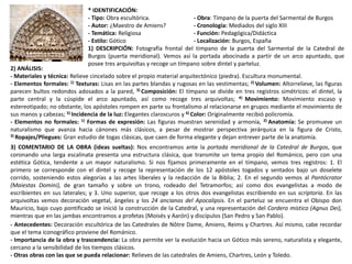 * IDENTIFICACIÓN:
- Tipo: Obra escultórica. - Obra: Tímpano de la puerta del Sarmental de Burgos
- Autor: ¿Maestro de Amiens? - Cronología: Mediados del siglo XIII
- Temática: Religiosa - Función: Pedagógica/Didáctica
- Estilo: Gótico - Localización: Burgos, España
1) DESCRIPCIÓN: Fotografía frontal del tímpano de la puerta del Sarmental de la Catedral de
Burgos (puerta meridional). Vemos así la portada abocinada a partir de un arco apuntado, que
posee tres arquivoltas y recoge un tímpano sobre dintel y parteluz.
2) ANÁLISIS:
- Materiales y técnica: Relieve cincelado sobre el propio material arquitectónico (piedra). Escultura monumental.
- Elementos formales: 1) Texturas: Lisas en las partes blandas y rugosas en las vestimentas; 2) Volumen: Altorrelieve, las figuras
parecen bultos redondos adosados a la pared, 3) Composición: El tímpano se divide en tres registros simétricos: el dintel, la
parte central y la cúspide el arco apuntado, así como recoge tres arquivoltas; 4) Movimiento: Movimiento escaso y
estereotipado; no obstante, los apóstoles rompen en parte su frontalismo al relacionarse en grupos mediante el movimiento de
sus manos y cabezas; 5) Incidencia de la luz: Elegantes claroscuros y 6) Color: Originalmente recibió policromía.
- Elementos no formales: 1) Formas de expresión: Las figuras muestran serenidad y armonía, 2) Anatomía: Se promueve un
naturalismo que avanza hacia cánones más clásicos, a pesar de mostrar perspectiva jerárquica en la figura de Cristo,
3) Ropajes/Pliegues: Gran estudio de togas clásicas, que caen de forma elegante y dejan entrever parte de la anatomía.
3) COMENTARIO DE LA OBRA (ideas sueltas): Nos encontramos ante la portada meridional de la Catedral de Burgos, que
coronando una larga escalinata presenta una estructura clásica, que transmite un tema propio del Románico, pero con una
estética Gótica, tendente a un mayor naturalismo. Si nos fijamos primeramente en el tímpano, vemos tres registros: 1. El
primero se corresponde con el dintel y recoge la representación de los 12 apóstoles togados y sentados bajo un doselete
corrido, sosteniendo estos alegorías a las artes liberales y la redacción de la Biblia; 2. En el segundo vemos al Pantócrator
(Maiestas Domini), de gran tamaño y sobre un trono, rodeado del Tetramorfos; así como dos evangelistas a modo de
escribientes en sus laterales; y 3. Uno superior, que recoge a los otros dos evangelistas escribiendo en sus scriptoria. En las
arquivoltas vemos decoración vegetal, ángeles y los 24 ancianos del Apocalipsis. En el parteluz se encuentra el Obispo don
Mauricio, bajo cuyo pontificado se inició la construcción de la Catedral, y una representación del Cordero místico (Agnus Dei),
mientras que en las jambas encontramos a profetas (Moisés y Aarón) y discípulos (San Pedro y San Pablo).
- Antecedentes: Decoración escultórica de las Catedrales de Nôtre Dame, Amiens, Reims y Chartres. Así mismo, cabe recordar
que el tema iconográfico proviene del Románico.
- Importancia de la obra y trascendencia: La obra permite ver la evolución hacia un Gótico más sereno, naturalista y elegante,
cercano a la sensibilidad de los tiempos clásicos.
- Otras obras con las que se pueda relacionar: Relieves de las catedrales de Amiens, Chartres, León y Toledo.
 