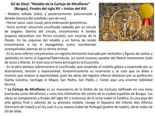 Gil de Siloé: “Retablo de la Cartuja de Miraflores”
(Burgos). Finales del siglo XV – inicios del XVI
- Madera tallada (talla) y posteriormente policromada y
dorada (técnica del estofado: pan de oro).
- Horror vacui: caos visual, pero ordenación geométrica.
- Tema central: Jesucristo crucificado rodeado por un círculo
de ángeles. Dentro del círculo, encontramos 4 tondos
(espacio decorativo con forma circular), con escenas de la
Pasión. En las esquinas del retablo y en forma de tondo
encontramos a los 4 evangelistas como escribientes
acompañados además de su forma animal.
- En la zona inferior encontramos un registro horizontal marcado por verticales y figuras de santos y
apóstoles en torno al Sagrario/Tabernáculo, así como escenas sacadas del Nuevo testamento (vida
de Jesús y María). En este caso el tema principal es la Eucaristía.
- En la obra destaca sobremanera el crucificado, que responde al modelo gótico y sorprende por su
dramatismo, tensión y expresividad. Anatómicamente es incorrecto y se cree que se debe a
motivos que realcen la expresividad, pues las obras del registro inferior destacan por su perfección
(Santa Catalina, Santiago el Mayor, San Pedro, San Pablo…). Existe aquí una enorme habilidad
técnica.
* La Cartuja de Miraflores es un monasterio de la Orden de los Cartujos edificado en una loma
(conocida como Miraflores) a unos tres kilómetros del centro de la ciudad española de Burgos. Las
obras se completaron a finales del siglo XV a instancias de la reina Isabel la Católica. Es una joya del
arte gótico final y además de su precioso retablo, recoge el Sepulcro del Infante don Alfonso
(hermano de Isabel) y el rey Juan II y su esposa Isabel de Portugal (padres de Isabel), obras todas de
Gil de Siloé.
 