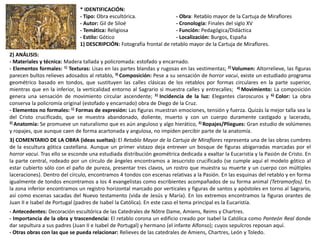 * IDENTIFICACIÓN:
- Tipo: Obra escultórica. - Obra: Retablo mayor de la Cartuja de Miraflores
- Autor: Gil de Siloé - Cronología: Finales del siglo XV
- Temática: Religiosa - Función: Pedagógica/Didáctica
- Estilo: Gótico - Localización: Burgos, España
1) DESCRIPCIÓN: Fotografía frontal de retablo mayor de la Cartuja de Miraflores.
2) ANÁLISIS:
- Materiales y técnica: Madera tallada y policromada: estofado y encarnado.
- Elementos formales: 1) Texturas: Lisas en las partes blandas y rugosas en las vestimentas; 2) Volumen: Altorrelieve, las figuras
parecen bultos relieves adosados al retablo, 3) Composición: Pese a su sensación de horror vacui, existe un estudiado programa
geométrico basado en tondos, que sustituyen las calles clásicas de los retablos por formas circulares en la parte superior,
mientras que en la inferior, la verticalidad entorno al Sagrario si muestra calles y entrecalles; 4) Movimiento: La composición
genera una sensación de movimiento circular ascendente; 5) Incidencia de la luz: Elegantes claroscuros y 6) Color: La obra
conserva la policromía original (estofado y encarnado) obra de Diego de la Cruz.
- Elementos no formales: 1) Formas de expresión: Las figuras muestran emociones, tensión y fuerza. Quizás la mejor talla sea la
del Cristo crucificado, que se muestra abandonado, doliente, muerto y con un cuerpo duramente castigado y lacerado,
2) Anatomía: Se promueve un naturalismo que es aún anguloso y algo hierático, 3) Ropajes/Pliegues: Gran estudio de volúmenes
y ropajes, que aunque caen de forma acartonada y angulosa, no impiden percibir parte de la anatomía.
3) COMENTARIO DE LA OBRA (ideas sueltas): El Retablo Mayor de la Cartuja de Miraflores representa una de las obras cumbres
de la escultura gótica castellana. Aunque un primer vistazo deja entrever un bosque de figuras abigarradas marcadas por el
horror vacui. Tras ello se esconde una estudiada distribución geométrica dedicada a exaltar la Eucaristía y la Pasión de Cristo. En
la parte central, rodeado por un círculo de ángeles encontramos a Jesucristo crucificado (se cumple aquí el modelo gótico al
estar cubierto sólo con el paño de pureza, presentar tres clavos, un rostro que muestra su muerte y un cuerpo con múltiples
laceraciones). Dentro del círculo, encontramos 4 tondos con escenas relativas a la Pasión. En las esquinas del retablo y en forma
igualmente de tondos encontramos a los 4 evangelistas como escribientes acompañados de su forma animal (Tetramorfos). En
la zona inferior encontramos un registro horizontal marcado por verticales y figuras de santos y apóstoles en torno al Sagrario,
así como escenas sacadas del Nuevo testamento (vida de Jesús y María). En los extremos encontramos la figuras orantes de
Juan II e Isabel de Portugal (padres de Isabel la Católica). En este caso el tema principal es la Eucaristía.
- Antecedentes: Decoración escultórica de las Catedrales de Nôtre Dame, Amiens, Reims y Chartres.
- Importancia de la obra y trascendencia: El retablo corona un edificio creado por Isabel la Católica como Panteón Real donde
dar sepultura a sus padres (Juan II e Isabel de Portugal) y hermano (el infante Alfonso); cuyos sepulcros reposan aquí.
- Otras obras con las que se pueda relacionar: Relieves de las catedrales de Amiens, Chartres, León y Toledo.
 