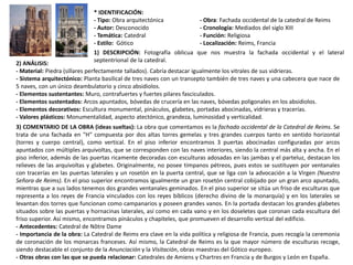 * IDENTIFICACIÓN:
- Tipo: Obra arquitectónica - Obra: Fachada occidental de la catedral de Reims
- Autor: Desconocido - Cronología: Mediados del siglo XIII
- Temática: Catedral - Función: Religiosa
- Estilo: Gótico - Localización: Reims, Francia
1) DESCRIPCIÓN: Fotografía oblicua que nos muestra la fachada occidental y el lateral
septentrional de la catedral.
2) ANÁLISIS:
- Material: Piedra (sillares perfectamente tallados). Cabría destacar igualmente los vitrales de sus vidrieras.
- Sistema arquitectónico: Planta basilical de tres naves con un transepto también de tres naves y una cabecera que nace de
5 naves, con un único deambulatorio y cinco absidiolos.
- Elementos sustentantes: Muro, contrafuertes y fuertes pilares fasciculados.
- Elementos sustentados: Arcos apuntados, bóvedas de crucería en las naves, bóvedas poligonales en los absidiolos.
- Elementos decorativos: Escultura monumental, pináculos, glabetes, portadas abocinadas, vidrieras y tracerías.
- Valores plásticos: Monumentalidad, aspecto atectónico, grandeza, luminosidad y verticalidad.
3) COMENTARIO DE LA OBRA (ideas sueltas): La obra que comentamos es la fachada occidental de la Catedral de Reims. Se
trata de una fachada en "H" compuesta por dos altas torres gemelas y tres grandes cuerpos tanto en sentido horizontal
(torres y cuerpo central), como vertical. En el piso inferior encontramos 3 puertas abocinadas configuradas por arcos
apuntados con múltiples arquivoltas, que se corresponden con las naves interiores, siendo la central más alta y ancha. En el
piso inferior, además de las puertas ricamente decoradas con esculturas adosadas en las jambas y el parteluz, destacan los
relieves de las arquivoltas y glabetes. Originalmente, no posee tímpanos pétreos, pues estos se sustituyen por ventanales
con tracerías en las puertas laterales y un rosetón en la puerta central, que se liga con la advocación a la Virgen (Nuestra
Señora de Reims). En el piso superior encontramos igualmente un gran rosetón central cobijado por un gran arco apuntado,
mientras que a sus lados tenemos dos grandes ventanales geminados. En el piso superior se sitúa un friso de esculturas que
representa a los reyes de Francia vinculados con los reyes bíblicos (derecho divino de la monarquía) y en los laterales se
levantan dos torres que funcionan como campanarios y poseen grandes vanos. En la portada destacan los grandes glabetes
situados sobre las puertas y hornacinas laterales, así como en cada vano y en los doseletes que coronan cada escultura del
friso superior. Así mismo, encontramos pináculos y chapiteles, que promueven el desarrollo vertical del edificio.
- Antecedentes: Catedral de Nôtre Dame
- Importancia de la obra: La Catedral de Reims era clave en la vida política y religiosa de Francia, pues recogía la ceremonia
de coronación de los monarcas franceses. Así mismo, la Catedral de Reims es la que mayor número de esculturas recoge,
siendo destacable el conjunto de la Anunciación y la Visitación, obras maestras del Gótico europeo.
- Otras obras con las que se pueda relacionar: Catedrales de Amiens y Chartres en Francia y de Burgos y León en España.
 