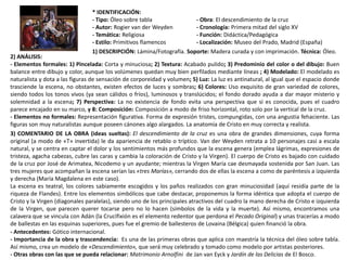 * IDENTIFICACIÓN:
- Tipo: Óleo sobre tabla - Obra: El descendimiento de la cruz
- Autor: Rogier van der Weyden - Cronología: Primera mitad del siglo XV
- Temática: Religiosa - Función: Didáctica/Pedagógica
- Estilo: Primitivos flamencos - Localización: Museo del Prado, Madrid (España)
1) DESCRIPCIÓN: Lámina/Fotografía. Soporte: Madera curada y con imprimación. Técnica: Óleo.
2) ANÁLISIS:
- Elementos formales: 1) Pincelada: Corta y minuciosa; 2) Textura: Acabado pulido; 3) Predominio del color o del dibujo: Buen
balance entre dibujo y color, aunque los volúmenes quedan muy bien perfilados mediante líneas ; 4) Modelado: El modelado es
naturalista y dota a las figuras de sensación de corporeidad y volumen; 5) Luz: La luz es antinatural, al igual que el espacio donde
trasciende la escena, no obstantes, existen efectos de luces y sombras; 6) Colores: Uso exquisito de gran variedad de colores,
siendo todos los tonos vivos (ya sean cálidos o fríos), luminosos y translúcidos; el fondo dorado ayuda a dar mayor misterio y
solemnidad a la escena; 7) Perspectiva: La no existencia de fondo evita una perspectiva que si es conocida, pues el cuadro
parece encajado en su marco, y 8: Composición: Composición a modo de friso horizontal, roto solo por la vertical de la cruz.
- Elementos no formales: Representación figurativa. Forma de expresión tristes, compungidas, con una angustia fehaciente. Las
figuras son muy naturalistas aunque poseen cánones algo alargados. La anatomía de Cristo en muy correcta y realista.
3) COMENTARIO DE LA OBRA (ideas sueltas): El descendimiento de la cruz es una obra de grandes dimensiones, cuya forma
original (a modo de «T» invertida) le da apariencia de retablo o tríptico. Van der Weyden retrata a 10 personajes casi a escala
natural, y se centra en captar el dolor y los sentimientos más profundos que la escena genera (emplea lágrimas, expresiones de
tristeza, agacha cabezas, cubre las caras y cambia la coloración de Cristo y la Virgen). El cuerpo de Cristo es bajado con cuidado
de la cruz por José de Arimatea, Nicodemo y un ayudante; mientras la Virgen María cae desmayada sostenida por San Juan. Las
tres mujeres que acompañan la escena serían las «tres Marías», cerrando dos de ellas la escena a como de paréntesis a izquierda
y derecha (María Magdalena en este caso).
La escena es teatral, los colores sabiamente escogidos y los paños realizados con gran minuciosidad (aquí residía parte de la
riqueza de Flandes). Entre los elementos simbólicos que cabe destacar, proponemos la forma idéntica que adopta el cuerpo de
Cristo y la Virgen (diagonales paralelas), siendo uno de los principales atractivos del cuadro la mano derecha de Cristo e izquierda
de la Virgen, que parecen querer tocarse pero no lo hacen (símbolos de la vida y la muerte). Así mismo, encontramos una
calavera que se vincula con Adán (la Crucifixión es el elemento redentor que perdona el Pecado Original) y unas tracerías a modo
de ballestas en las esquinas superiores, pues fue el gremio de ballesteros de Lovaina (Bélgica) quien financió la obra.
- Antecedentes: Gótico internacional.
- Importancia de la obra y trascendencia: Es una de las primeras obras que aplica con maestría la técnica del óleo sobre tabla.
Así mismo, crea un modelo de «Descendimiento», que será muy celebrado y tomado como modelo por artistas posteriores.
- Otras obras con las que se pueda relacionar: Matrimonio Arnolfini de Jan van Eyck y Jardín de las Delicias de El Bosco.
 