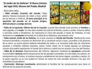 "El Jardín de las Delicias" El Bosco (inicios
del siglo XVI). Museo del Prado, Madrid
- Óleo sobre tabla.
- Tabla cerrada: Creación del mundo. Tabla
abierta: Paraíso (creación de Adán y Eva), Jardín
de las Delicias e Infierno. El tema principal es la
aparición del pecado en el mundo (origen,
disfrute-placer y castigo eterno).
- Tabla de la izquierda: Último día de la creación, cuando Dios decide crear primero al hombre y,
acto seguido, a la mujer. En esta obra resaltan los colores brillantes, azules y verdes. Entorno idílico
y animales reales y fantásticos. Se representa el inicio del pecado a través de símbolos, el más
evidente es la serpiente enroscada en el árbol de la Sabiduría, que tentará a Eva.
- Tabla central: Jardín de las Delicias, en el que muestra el triunfo del Pecado. Multitud de seres
humanos (hombres y mujeres sin distinción de su condición social o raza), sucumben a los placeres
de la carne. La lujuria parece haberse adueñado de todos y se muestran todo tipo de relaciones
sexuales y símbolos eróticos (conchas, peces, frutos rojos). En el medio apareje un estanque
circular que podría representar la fuente de la eterna y cuatro ríos en alusión a los ríos del Paraíso.
- Tabla de la derecha: Representación del infierno. Aparecen multitud de pecadores sufriendo
innumerables torturas como consecuencia de los pecados cometidos. En esta tabla, los colores, en
consonancia con el tema, se vuelven oscuros y predominan los tonos negros, azulados y rojizos. En
la parte superior se ve una ciudad en llamas así como las más variadas torturas a las que son
sometidas los pecadores.
- Conclusión: Mensaje moralizante advirtiendo al hombre de las consecuencias que tiene el
disfrute de los placeres carnales.
 