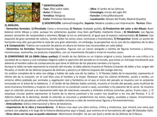 * IDENTIFICACIÓN:
- Tipo: Óleo sobre tabla - Obra: El Jardín de las Delicias
- Autor: El Bosco - Cronología: Inicios del siglo XVI
- Temática: Religiosa - Función: Crítica/Moralizante
- Estilo: Primitivos flamencos - Localización: Museo del Prado, Madrid (España)
1) DESCRIPCIÓN: Lámina/Fotografía. Soporte: Madera curada y con imprimación. Técnica: Óleo.
2) ANÁLISIS:
- Elementos formales: 1) Pincelada: Corta y minuciosa; 2) Textura: Acabado pulido; 3) Predominio del color o del dibujo: Buen
balance entre dibujo y color, aunque los volúmenes quedan muy bien perfilados mediante líneas ; 4) Modelado: Las figuras
poseen sensación de corporeidad y volumen; 5) Luz: La luz es antinatural, al igual que el espacio representado; 6) Colores: Uso
exquisito de gran variedad de colores, siendo todos los tonos vivos, luminosos y translúcidos; 7) Perspectiva: Existe un punto de
horizonte muy alto que permite la vista de una gran extensión; sin embargo, la perspectiva no es uno de los objetivos de la obra
y 8: Composición: Tríptico con sucesión de planos en altura (al menos tres reconocibles en cada tabla).
- Elementos no formales: Representación figurativa. Figuras con un canon alargado y cientos de figuras humanas y oníricas,
monstruosas, zoomorfas, en posturas imposibles, con un movimiento forzado e irreal en muchos casos.
3) COMENTARIO DE LA OBRA (ideas sueltas): El Jardín de las Delicias es un tríptico original y único, basado en una crítica a la
sociedad de su época y una compleja alegoría sobre la aparición del pecado en el mundo, que envía un mensaje moralizante que
advierte al hombre sobre las consecuencias que tiene el disfrute de los placeres carnales y la lujuria.
Aunque la tabla cerrada representa la creación del mundo, la tabla abierta muestra el Paraíso (creación de Adán y Eva: origen del
Pecado), el Jardín de las Delicias (espacio de disfrute y placer) y el Infierno (espacio del castigo eterno).
Un análisis completo de la obra nos obliga a hablar de cada una de las tablas: 1. El Paraíso (tabla de la izquierda), representa el
último día de la creación, en el cual Dios crea al hombre y la mujer. Destacan aquí los colores brillantes, azules y verdes, un
entorno idílico poblado por animales y vegetación real y fantástica en el que el inicio del pecado se muestra con la serpiente
enroscada en el árbol de la Sabiduría. 2. El Jardín de las Delicias (tabla central), muestra el triunfo del pecado, pues multitud de
seres humanos (hombres y mujeres sin distinción en su condición social o raza), sucumben a los placeres de la carne. Se muestra
aquí un colorido sensual y se representa todo tipo de relaciones sexuales y símbolos eróticos (conchas, peces, frutos rojos…). El
estanque circular podría representar la fuente de la eterna juventud y los cuatro ríos aludirían a los ríos del Paraíso. Y 3. El
Infierno (tabla de la derecha), donde el colorido se oscurece y predominan los tonos negros, azulados y rojizos. Encontramos
aquí multitud de pecadores sufriendo innumerables torturas a cabo de monstruosas figuras y formasmisteriosas.
- Antecedentes: Gótico internacional y libros de bestiarios.
- Importancia de la obra y trascendencia: El Bosco crea aquí una obra onírica, crítica y misteriosa, que iniciará una rama que
contará con adeptos a lo largo de la historia (destacamos aquí a Goya), que culmina en el Surrealismo del siglo XX (Salvador Dalí).
- Otras obras con las que se pueda relacionar: Matrimonio Arnolfini de Jan van Eyck y Jardín de las Delicias de El Bosco.
 