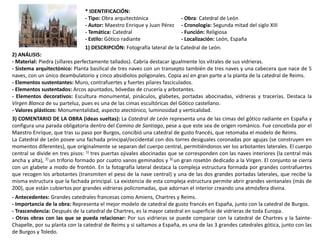 * IDENTIFICACIÓN:
- Tipo: Obra arquitectónica - Obra: Catedral de León
- Autor: Maestro Enrique y Juan Pérez - Cronología: Segunda mitad del siglo XIII
- Temática: Catedral - Función: Religiosa
- Estilo: Gótico radiante - Localización: León, España
1) DESCRIPCIÓN: Fotografía lateral de la Catedral de León.
2) ANÁLISIS:
- Material: Piedra (sillares perfectamente tallados). Cabría destacar igualmente los vitrales de sus vidrieras.
- Sistema arquitectónico: Planta basilical de tres naves con un transepto también de tres naves y una cabecera que nace de 5
naves, con un único deambulatorio y cinco absidiolos poligonales. Copia así en gran parte a la planta de la catedral de Reims.
- Elementos sustentantes: Muro, contrafuertes y fuertes pilares fasciculados.
- Elementos sustentados: Arcos apuntados, bóvedas de crucería y arbotantes.
- Elementos decorativos: Escultura monumental, pináculos, glabetes, portadas abocinadas, vidrieras y tracerías. Destaca la
Virgen Blanca de su parteluz, pues es una de las cimas escultóricas del Gótico castellano.
- Valores plásticos: Monumentalidad, aspecto atectónico, luminosidad y verticalidad.
3) COMENTARIO DE LA OBRA (ideas sueltas): La Catedral de León representa una de las cimas del gótico radiante en España y
configura una parada obligatoria dentro del Camino de Santiago, pese a que este sea de origen románico. Fue concebida por el
Maestro Enrique, que tras su paso por Burgos, concibió una catedral de gusto francés, que retomaba el modelo de Reims.
La Catedral de León posee una fachada principal/occidental con dos torres desiguales coronadas por agujas (se construyen en
momentos diferentes), que originalmente se separan del cuerpo central, permitiéndonos ver los arbotantes laterales. El cuerpo
central se divide en tres pisos: 1) tres puertas ojivales abocinadas que se corresponden con las naves interiores (la central más
ancha y alta), 2) un triforio formado por cuatro vanos geminados y 3) un gran rosetón dedicado a la Virgen. El conjunto se cierra
con un glabete a modo de frontón. En la fotografía lateral destaca la compleja estructura formada por grandes contrafuertes
que recogen los arbotantes (transmiten el peso de la nave central) y una de las dos grandes portadas laterales, que recibe la
misma estructura que la fachada principal. La existencia de esta compleja estructura permite abrir grandes ventanales (más de
200), que están cubiertos por grandes vidrieras policromadas, que adornan el interior creando una atmósfera divina.
- Antecedentes: Grandes catedrales francesas como Amiens, Chartres y Reims.
- Importancia de la obra: Representa el mejor modelo de catedral de gusto francés en España, junto con la catedral de Burgos.
- Trascendencia: Después de la catedral de Chartres, es la mayor catedral en superficie de vidrieras de toda Europa.
- Otras obras con las que se pueda relacionar: Por sus vidrieras se puede comparar con la catedral de Chartres y la Sainte-
Chapelle, por su planta con la catedral de Reims y si saltamos a España, es una de las 3 grandes catedrales gótica, junto con las
de Burgos y Toledo.
 