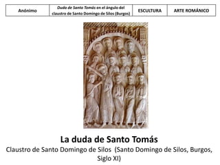 La duda de Santo Tomás
Claustro de Santo Domingo de Silos (Santo Domingo de Silos, Burgos,
Siglo XI)
Anónimo
Duda de Santo Tomás en el ángulo del
claustro de Santo Domingo de Silos (Burgos)
ESCULTURA ARTE ROMÁNICO
 