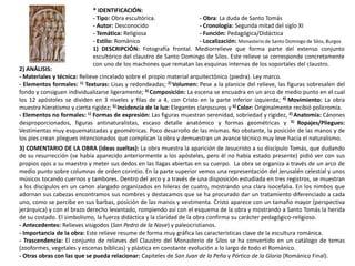 * IDENTIFICACIÓN:
- Tipo: Obra escultórica. - Obra: La duda de Santo Tomás
- Autor: Desconocido - Cronología: Segunda mitad del siglo XI
- Temática: Religiosa - Función: Pedagógica/Didáctica
- Estilo: Románico - Localización: Monasterio de Santo Domingo de Silos, Burgos
1) DESCRIPCIÓN: Fotografía frontal. Mediorrelieve que forma parte del extenso conjunto
escultórico del claustro de Santo Domingo de Silos. Este relieve se corresponde concretamente
con uno de los machones que rematan las esquinas internas de los soportales del claustro.
2) ANÁLISIS:
- Materiales y técnica: Relieve cincelado sobre el propio material arquitectónico (piedra). Ley marco.
- Elementos formales: 1) Texturas: Lisas y redondeadas; 2) Volumen: Pese a la planicie del relieve, las figuras sobresalen del
fondo y consiguen individualizarse ligeramente; 3) Composición: La escena se encuadra en un arco de medio punto en el cual
los 12 apóstoles se dividen en 3 niveles y filas de a 4, con Cristo en la parte inferior izquierda; 4) Movimiento: La obra
muestra hieratismo y cierta rigidez; 5) Incidencia de la luz: Elegantes claroscuros y 6) Color: Originalmente recibió policromía.
- Elementos no formales: 1) Formas de expresión: Las figuras muestran serenidad, sobriedad y rigidez, 2) Anatomía: Cánones
desproporcionados, figuras antinaturalistas, escaso detalle anatómico y formas geométricas y 3) Ropajes/Pliegues:
Vestimentas muy esquematizadas y geométricas. Poco desarrollo de las mismas. No obstante, la posición de las manos y de
los pies crean pliegues intencionados que complican la obra y demuestran un avance técnico muy leve hacia el naturalismo.
3) COMENTARIO DE LA OBRA (ideas sueltas): La obra muestra la aparición de Jesucristo a su discípulo Tomás, que dudando
de su resurrección (se había aparecido anteriormente a los apósteles, pero él no había estado presente) pidió ver con sus
propios ojos a su maestro y meter sus dedos en las llagas abiertas en su cuerpo. La obra se organiza a través de un arco de
medio punto sobre columnas de orden corintio. En la parte superior vemos una representación del Jerusalén celestial y unos
músicos tocando cuernos y tambores. Dentro del arco y a través de una disposición estudiada en tres registros, se muestran
a los discípulos en un canon alargado organizados en hileras de cuatro, mostrando una clara isocefalia. En los nimbos que
adornan sus cabezas encontramos sus nombres y destacamos que se ha procurado dar un tratamiento diferenciado a cada
uno, como se percibe en sus barbas, posición de las manos y vestimenta. Cristo aparece con un tamaño mayor (perspectiva
jerárquica) y con el brazo derecho levantado, rompiendo así con el esquema de la obra y mostrando a Santo Tomás la herida
de su costado. El simbolismo, la fuerza didáctica y la claridad de la obra confirma su carácter pedagógico-religioso.
- Antecedentes: Relieves visigodos (San Pedro de la Nave) y paleocristianos.
- Importancia de la obra: Este relieve resume de forma muy gráfica las características clave de la escultura románica.
- Trascendencia: El conjunto de relieves del Claustro del Monasterio de Silos se ha convertido en un catálogo de temas
(zooformes, vegetales y escenas bíblicas) y plástica en constante evolución a lo largo de todo el Románico.
- Otras obras con las que se pueda relacionar: Capiteles de San Juan de la Peña y Pórtico de la Gloria (Románico Final).
 