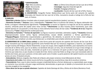 * IDENTIFICACIÓN:
- Tipo: Obra escultórica. - Obra: La Última Cena (Claustro de San Juan de la Peña)
- Autor: Desconocido - Cronología: Segunda mitad del siglo XII
- Temática: Religiosa - Función: Pedagógica/Didáctica
- Estilo: Románico - Localización: Claustro de San Juan de la Peña, Huesca
1) DESCRIPCIÓN: Fotografía frontal. Mediorrelieve que forma parte del conjunto de capiteles
historiados del Claustro de San Juan de la Peña, monasterio situado al abrigo de la Peña de San
Juan, en Huesca.
2) ANÁLISIS:
- Materiales y técnica: Relieve cincelado sobre el propio material arquitectónico (piedra). Ley marco.
- Elementos formales: 1) Texturas: Lisas y redondeadas; 2) Volumen: Pese a la planicie del relieve, las figuras sobresalen del
fondo y consiguen individualizarse ligeramente; 3) Composición: La escena se organiza a lo largo de uno de los capiteles del
claustro, utilizando parte del capitel como mesa corrida; 4) Movimiento: La obra muestra cierto movimiento, pues cada
apóstol aparece en una posición y Cristo lleva su mano derecha hacia la boca de San Judas; 5) Incidencia de la luz: Elegantes
claroscuros y 6) Color: Originalmente recibió policromía.
- Elementos no formales: 1) Formas de expresión: Las figuras muestran serenidad, sobriedad y rigidez, 2) Anatomía: Cánones
desproporcionados (canon corto), figuras antinaturalistas, escaso detalle anatómico y formas geométricas y
3) Ropajes/Pliegues: Vestimentas esquematizadas y geométricas. No obstante, la posición de las manos crean pliegues
intencionados que complican una obra, que destaca por su simplicidad, pues emplea volúmenes esenciales.
3) COMENTARIO DE LA OBRA (ideas sueltas): La obra forma parte del conjunto de capiteles del Claustro de San Juan de la
Peña, monasterio que fue empleado igualmente como Panteón Real por los monarcas aragoneses y navarros. Los capiteles
recogen escenas del Antiguo y Nuevo Testamento. La que nos ocupa, viene cargada de detalles, pues representa una escena
concreta de la Última Cena, que no se dedica a la bendición del pan y el vino, sino al momento en el que Cristo entrega un
trozo de pan sobre la boca de Judas, mostrando así quién le va a traicionar («A quien yo diere el pan mojado, aquél es»),
mientras que Judas toca un pez situado en el plato de Cristo. Vemos como San Pedro se dirige a San Juan (recostado sobre el
hombro de Cristo), para que cuestione a Cristo sobre quién será el traidor. La parte posterior del capitel muestra una escena
previa a la cena: El lavatorio de pies.
- Antecedentes: Relieves visigodos (San Pedro de la Nave) y del propio románico inicial (Monasterio de Silos).
- Importancia de la obra: Este relieve resume de forma muy gráfica las características clave de la escultura románica.
- Trascendencia: Pese a que la obra muestra una gran simplicidad técnica y formal, destaca por su expresividad, pues recoge
un momento muy concreta y de gran carga sentimental, demostrando un gusto por el detalle y la transmisión de una idea
concreta recogida en los evangelios.
- Otras obras con las que se pueda relacionar: Capiteles de Santo Domingo de Silos y Pórtico de la Gloria (Románico Final).
 