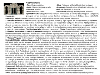 * IDENTIFICACIÓN:
- Tipo: Obra escultórica. - Obra: Pórtico de la Gloria (Catedral de Santiago)
- Autor: Maestro Mateo y su taller - Cronología: Segunda mitad del siglo XII- inicios del XIII
- Temática: Religiosa - Función: Pedagógica/Didáctica
- Estilo: Románico tardío - Localización: Santiago de Compostela, A Coruña.
1) DESCRIPCIÓN: Fotografía frontal. Portada románica de la catedral de Santiago de Compostela,
protegida hoy por la portada barroca diseñada y erigida por Fernando de Casas Novoa (siglo XVIII).2) ANÁLISIS:
- Materiales y técnica: Relieve cincelado sobre el propio material arquitectónico (piedra). Ley marco.
- Elementos formales: 1) Texturas: Lisas y pulidas en las partes blandas y algo rugosas en las vestimentas; 2) Volumen:
Aunque hay diferentes niveles, destaca el altorrelieve que lleva a casi independizar las figuras del edificio; 3) Composición: La
obra se compone de tres arcos de medio punto, el central de mayor tamaño y con un tímpano que se apoya sobre un
parteluz; 4) Movimiento: Los apósteles, santos y figuras bíblicas de las jambas se empiezan a relacionar y entrar en contacto
a través de conversaciones; 5) Incidencia de la luz: Elegantes claroscuros y 6) Color: Originalmente recibió policromía.
- Elementos no formales: 1) Formas de expresión: Las figuras avanzan hacia un mayor naturalismo y unas expresiones que
desde la solemnidad, empiezan a mostrar vida y relación entre figuras (conversaciones, miradas…), 2) Anatomía: Las figuras
son ahora naturalistas, prestan atención al desarrollo anatómico y se alejan de la simplicidad geométrica del románico inicial
y 3) Ropajes/Pliegues: Vestimentas muy estudiadas que recuerdan a modelos clásicos, crean ondulaciones y ganan volumen.
3) COMENTARIO DE LA OBRA (ideas sueltas): El Pórtico de la Gloria consta de tres arcos de medio punto, siendo el central
más alto y ancho que los laterales. Aunque los arcos laterales poseen una rica decoración (personajes bíblicos y santos), la
parte central recoge el tema principal: la visión apocalíptica de San Juan. En la arquivolta de dicho arco encontramos a los 24
ancianos del apocalipsis, que portan instrumentos medievales, mientras que en el tímpano localizamos al Pantócrator
rodeado por los evangelistas y su representación animal (Tetramorfos). A ambos lados, un grupo de ángeles portan los
instrumentos de la Pasión (cruz, corona de espinas, clavos, ...), mientras que, completando el fondo, aparecen los elegidos
en el Juicio Final a través de dos frisos horizontales (horror vacui). En las jambas de la derecha se encuentran profetas que
precedieron a la llegada del Mesías (Jeremías, Daniel, Isaías y Moisés) mientras que en las jambas de la izquierda aparecen
apóstoles (San Pedro, San Pablo, Santiago el Mayor y San Juan Evangelista). El parteluz esta ocupado por la figura casi exenta
de Santiago, que recibe así a los peregrinos, mientras que en la parte inferior encontramos el árbol de Jesé, con miembros
de la genealogía de Cristo arrancado con Jessé (padre de David), el propio rey David, Salomón y por último, la Virgen María.
- Antecedentes: Portadas de Santa Fe de Conques, Vézelay y Moissac en Francia y San Isidoro de León en España.
- Importancia de la obra: Obra clave del románico final, que muestra claramente la evolución hacia el naturalismo gótico.
- Trascendencia: La belleza e importancia de la obra generó en gran parte la construcción de una nueva fachada barroca
(Fernando de Casas Novoa, siglo XVIII), que protegiera esta obra cumbre del románico español y europeo.
- Otras obras con las que se pueda relacionar: Pórtico de Azabacherías y Platerías (Catedral de Santiago de Compostela)
 