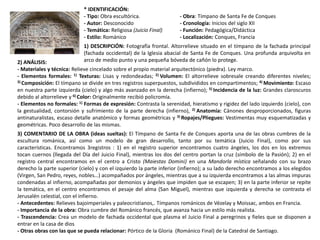 * IDENTIFICACIÓN:
- Tipo: Obra escultórica. - Obra: Tímpano de Santa Fe de Conques
- Autor: Desconocido - Cronología: Inicios del siglo XII
- Temática: Religiosa (Juicio Final) - Función: Pedagógica/Didáctica
- Estilo: Románico - Localización: Conques, Francia
1) DESCRIPCIÓN: Fotografía frontal. Altorrelieve situado en el tímpano de la fachada principal
(fachada occidental) de la Iglesia abacial de Santa Fe de Conques. Una profunda arquivolta en
arco de medio punto y una pequeña bóveda de cañón lo protege.2) ANÁLISIS:
- Materiales y técnica: Relieve cincelado sobre el propio material arquitectónico (piedra). Ley marco.
- Elementos formales: 1) Texturas: Lisas y redondeadas; 2) Volumen: El altorrelieve sobresale creando diferentes niveles;
3) Composición: El tímpano se divide en tres registros superpuestos, subdivididos en compartimentos; 4) Movimiento: Escaso
en nuestra parte izquierda (cielo) y algo más avanzado en la derecha (infierno); 5) Incidencia de la luz: Grandes claroscuros
debido al altorrelieve y 6) Color: Originalmente recibió policromía.
- Elementos no formales: 1) Formas de expresión: Contrasta la serenidad, hieratismo y rigidez del lado izquierdo (cielo), con
la gestualidad, contorsión y sufrimiento de la parte derecha (infierno), 2) Anatomía: Cánones desproporcionados, figuras
antinaturalistas, escaso detalle anatómico y formas geométricas y 3) Ropajes/Pliegues: Vestimentas muy esquematizadas y
geométricas. Poco desarrollo de las mismas.
3) COMENTARIO DE LA OBRA (ideas sueltas): El Tímpano de Santa Fe de Conques aporta una de las obras cumbres de la
escultura románica, así como un modelo de gran desarrollo, tanto por su temática (Juicio Final), como por sus
características. Encontramos 3registros : 1) en el registro superior encontramos cuatro ángeles, los dos en los extremos
tocan cuernos (llegada del Día del Juicio Final), mientras los dos del centro portan la cruz (símbolo de la Pasión); 2) en el
registro central encontramos en el centro a Cristo (Maiestas Domini) en una Mandorla mística señalando con su brazo
derecho la parte superior (cielo) y con el izquierdo la parte inferior (infierno); a su lado derecho encontramos a los elegidos
(Virgen, San Pedro, reyes, nobles…) acompañados por ángeles, mientras que a su izquierda encontramos a las almas impuras
condenadas al infierno, acompañadas por demonios y ángeles que impiden que se escapen; 3) en la parte inferior se repite
la temática, en el centro encontramos el pesaje del alma (San Miguel), mientras que izquierda y derecha se contrasta el
Jerusalén celestial, con el infierno.
- Antecedentes: Relieves bajoimperiales y paleocristianos,. Tímpanos románicos de Vézelay y Moissac, ambos en Francia.
- Importancia de la obra: Obra cumbre del Románico francés, que avanza hacia un estilo más realista.
- Trascendencia: Crea un modelo de fachada occidental que plasma el Juicio Final a peregrinos y fieles que se disponen a
entrar en la casa de dios
- Otras obras con las que se pueda relacionar: Pórtico de la Gloria (Románico Final) de la Catedral de Santiago.
 