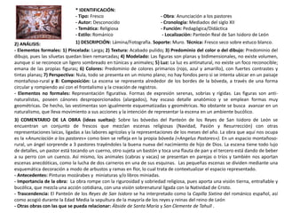 * IDENTIFICACIÓN:
- Tipo: Fresco - Obra: Anunciación a los pastores
- Autor: Desconocido - Cronología: Mediados del siglo XII
- Temática: Religiosa - Función: Pedagógica/Didáctica
- Estilo: Románico - Localización: Panteón Real de San Isidoro de León
1) DESCRIPCIÓN: Lámina/Fotografía. Soporte: Muro. Técnica: Fresco seco sobre estuco blanco.2) ANÁLISIS:
- Elementos formales: 1) Pincelada: Larga; 2) Textura: Acabado pulido; 3) Predominio del color o del dibujo: Predominio del
dibujo, pues las siluetas quedan bien remarcadas; 4) Modelado: Las figuras son planas y bidimensionales, no existe volumen,
aunque si se reconoce un ligero sombreado en túnicas y animales; 5) Luz: La luz es antinatural, no existe un foco reconocible;
emana de las propias figuras; 6) Colores: Predominio de colores primarios (rojo, azul y amarillo), con fuertes contrastes y
tintas planas; 7) Perspectiva: Nula, todo se presenta en un mismo plano; no hay fondos pero si se intenta ubicar en un paisaje
montañoso-rural y 8: Composición: La escena se representa alrededor de los bordes de la bóveda, a través de una forma
circular y rompiendo así con el frontalismo y la creación de registros.
- Elementos no formales: Representación figurativa. Formas de expresión serenas, sobrias y rígidas. Las figuras son anti-
naturalistas, poseen cánones desproporcionados (alargados), hay escaso detalle anatómico y se emplean formas muy
geométricas. De hecho, las vestimentas son igualmente esquematizadas y geométricas. No obstante se busca avanzar en un
naturalismo, que lleva movimiento a sus acciones y la intención de representar la escena en un ambiente bucólico.
3) COMENTARIO DE LA OBRA (ideas sueltas): Sobre las bóvedas del Panteón de los Reyes de San Isidoro de León se
encuentran un conjunto de frescos que mezclan escenas religiosas (Navidad, Pasión y Resurrección) con otras
representaciones laicas, ligadas a las labores agrícolas y la representaciones de los meses del año. La obra que aquí nos ocupa
es la «Anunciación a los pastores» como bien se refleja en la propia bóveda («Angelus Pastores»). En un espacio montañoso-
rural, un ángel sorprende a 3 pastores trayéndoles la buena nueva del nacimiento de hijo de Dios. La escena tiene todo lujo
de detalles, un pastor está tocando un cuerno, otro sujeta un bastón y toca una flauta de pan y el tercero está dando de beber
a su perro con un cuenco. Así mismo, los animales (cabras y vacas) se presentan en parejas o tríos y también nos aportan
escenas anecdóticas, como la lucha de dos carneros en una de sus esquinas. Las pequeñas escenas se dividen mediante una
esquemática decoración a modo de arbustos y ramas en flor, lo cual trata de contextualizar el espacio representado.
- Antecedentes: Pinturas mozárabes y miniaturas y/o libros miniadas.
- Importancia de la obra: La obra rompe con la rigurosidad y sobriedad religiosa, pues aporta una visión tierna, entrañable y
bucólica, que mezcla una acción cotidiana, con una visión sobrenatural ligada con la Natividad de Cristo.
- Trascendencia: El Panteón de los Reyes de San Isidoro se ha interpretado como la Capilla Sixtina del románico español, así
como acogió durante la Edad Media la sepultura de la mayoría de los reyes y reinas del reino de León
- Otras obras con las que se pueda relacionar: Ábside de Santa María y San Clemente de Tahull .
 