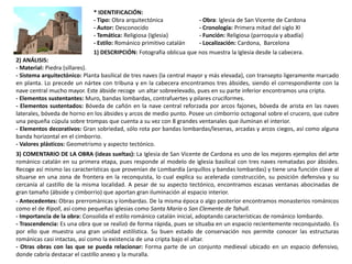 * IDENTIFICACIÓN:
- Tipo: Obra arquitectónica - Obra: Iglesia de San Vicente de Cardona
- Autor: Desconocido - Cronología: Primera mitad del siglo XI
- Temática: Religiosa (Iglesia) - Función: Religiosa (parroquia y abadía)
- Estilo: Románico primitivo catalán - Localización: Cardona, Barcelona
1) DESCRIPCIÓN: Fotografía oblicua que nos muestra la Iglesia desde la cabecera.
2) ANÁLISIS:
- Material: Piedra (sillares).
- Sistema arquitectónico: Planta basilical de tres naves (la central mayor y más elevada), con transepto ligeramente marcado
en planta. Lo precede un nártex con tribuna y en la cabecera encontramos tres ábsides, siendo el correspondiente con la
nave central mucho mayor. Este ábside recoge un altar sobreelevado, pues en su parte inferior encontramos una cripta.
- Elementos sustentantes: Muro, bandas lombardas, contrafuertes y pilares cruciformes.
- Elementos sustentados: Bóveda de cañón en la nave central reforzada por arcos fajones, bóveda de arista en las naves
laterales, bóveda de horno en los ábsides y arcos de medio punto. Posee un cimborrio octogonal sobre el crucero, que cubre
una pequeña cúpula sobre trompas que cuenta a su vez con 8 grandes ventanales que iluminan el interior.
- Elementos decorativos: Gran sobriedad, sólo rota por bandas lombardas/lesenas, arcadas y arcos ciegos, así como alguna
banda horizontal en el cimborrio.
- Valores plásticos: Geometrismo y aspecto tectónico.
3) COMENTARIO DE LA OBRA (ideas sueltas): La Iglesia de San Vicente de Cardona es uno de los mejores ejemplos del arte
románico catalán en su primera etapa, pues responde al modelo de iglesia basilical con tres naves rematadas por ábsides.
Recoge así mismo las características que provenían de Lombardía (arquillos y bandas lombardas) y tiene una función clave al
situarse en una zona de frontera en la reconquista, lo cual explica su acelerada construcción, su posición defensiva y su
cercanía al castillo de la misma localidad. A pesar de su aspecto tectónico, encontramos escasas ventanas abocinadas de
gran tamaño (ábside y cimborrio) que aportan gran iluminación al espacio interior.
- Antecedentes: Obras prerrománicas y lombardas. De la misma época o algo posterior encontramos monasterios románicos
como el de Ripoll, así como pequeñas iglesias como Santa María o San Clemente de Tahull.
- Importancia de la obra: Consolida el estilo románico catalán inicial, adoptando características de románico lombardo.
- Trascendencia: Es una obra que se realizó de forma rápida, pues se situaba en un espacio recientemente reconquistado. Es
por ello que muestra una gran unidad estilística. Su buen estado de conservación nos permite conocer las estructuras
románicas casi intactas, así como la existencia de una cripta bajo el altar.
- Otras obras con las que se pueda relacionar: Forma parte de un conjunto medieval ubicado en un espacio defensivo,
donde cabría destacar el castillo anexo y la muralla.
 