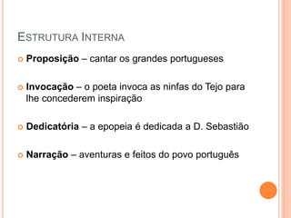 ESTRUTURA INTERNA
 Proposição – cantar os grandes portugueses
 Invocação – o poeta invoca as ninfas do Tejo para
lhe concederem inspiração
 Dedicatória – a epopeia é dedicada a D. Sebastião
 Narração – aventuras e feitos do povo português
 