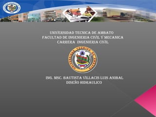 UNIVERSIDAD TECNICA DE AMBATO
FACULTAD DE INGENIERIA CIVIL Y MECANICA
CARRERA INGENIERIA CIVIL
ING. MSC. BAUTISTA VILLACIS LUIS ANIBAL
DISEñO hIDRAULICO
 