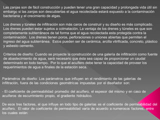Las zanjas son de fácil construcción y pueden tener una gran capacidad y prolongada vida útil sin
embargo si las zanjas son descubiertas el agua recolectada estará expuesto a la contaminación
bacteriana y el crecimiento de algas.
Los drenes y túneles de infiltración son más caros de construir y su diseño es más complicado.
Los drenes pueden estar sujetos a colmatación. La ventaja de los drenes y túneles es que son
completamente subterráneos de tal forma que el agua recolectada esta protegida contra la
contaminación. Los drenes tienen poros, perforaciones o uniones abiertas que permiten el
ingreso del agua subterránea. Estos pueden ser de cerámica, arcilla vitrificada, concreto, plástico
y asbesto cemento.
Criterios de diseño: Cuando se proyecte la construcción de una galería de infiltración como fuente
de abastecimiento de agua, será necesario que ésta sea capaz de proporcionar un caudal
determinado en todo tiempo. Por lo que el acuífero debe tener la capacidad de proveer los
requerimientos de agua a finales de la estación seca.
 